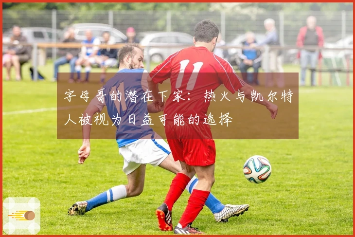 字母哥的潜在下家：热火与凯尔特人被视为日益可能的选择
