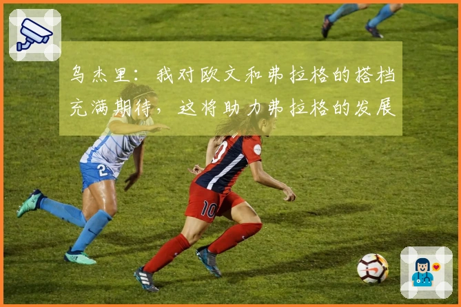 乌杰里：我对欧文和弗拉格的搭档充满期待，这将助力弗拉格的发展