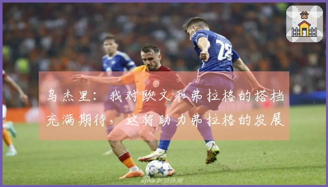 乌杰里：我对欧文和弗拉格的搭档充满期待，这将助力弗拉格的发展