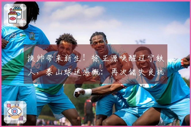 换帅带来新生!徐正源唤醒辽宁铁人,泰山球迷感慨:再次错失良机