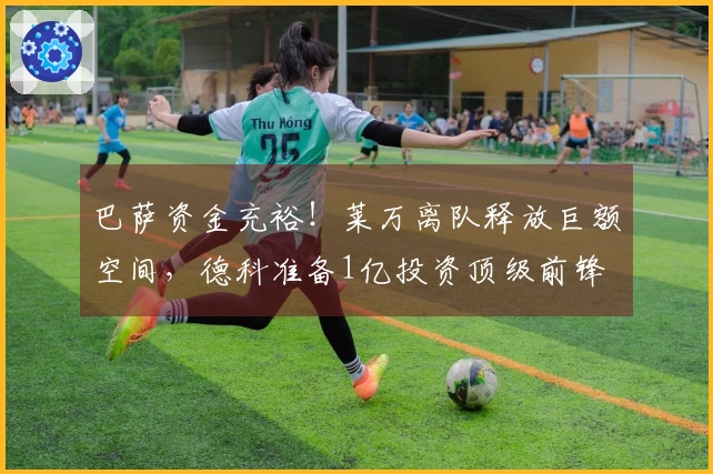 巴萨资金充裕！莱万离队释放巨额空间，德科准备1亿投资顶级前锋